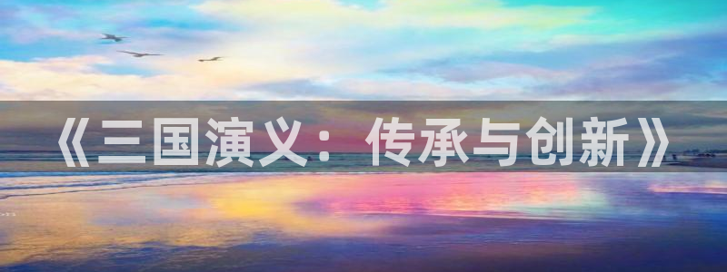 杏鑫注册平台官方网站是什么：《三国演义：传承与创新》